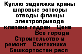 Куплю задвижки краны шаровые затворы отводы фланцы электропривода клапана гидран › Цена ­ 1 500 000 - Все города Строительство и ремонт » Сантехника   . Башкортостан респ.,Караидельский р-н